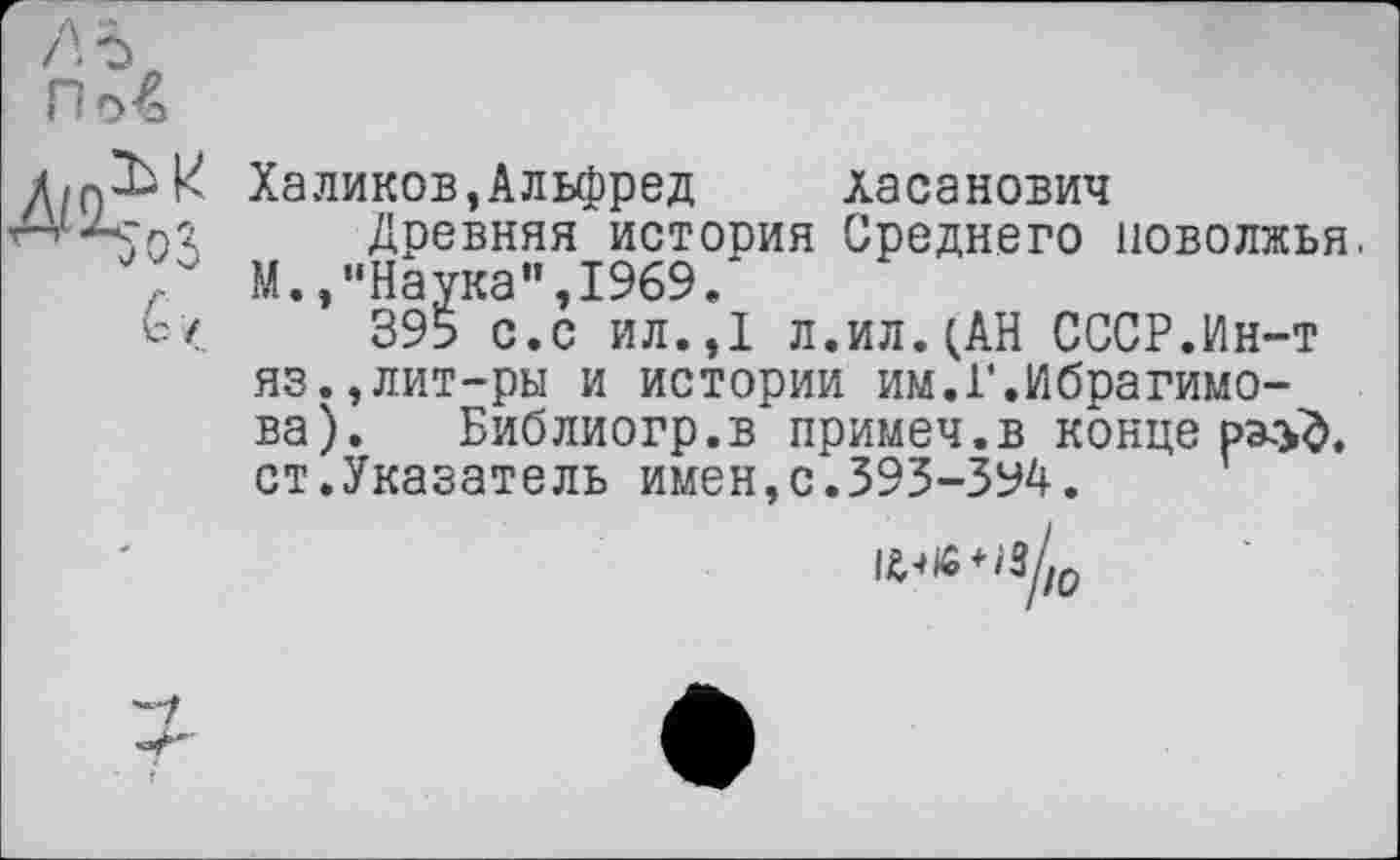 ﻿Халиков,Альфред	Хасанович
Древняя история Среднего ПОВОЛЖЬЯ. М./‘Наука", 1969.
395 с.с ил.,1 л.ил.(АН СССР.Ин-т яз.,лит-ры и истории им.1’.Ибрагимова). Библиогр.в примеч.в конце ст.Указатель имен,с.393-394.
»«‘«/да